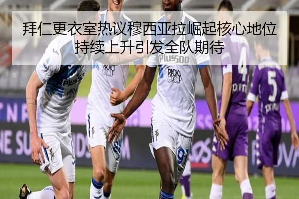 拜仁更衣室热议穆西亚拉崛起核心地位持续上升引发全队期待