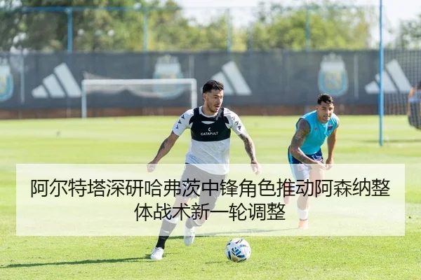 阿尔特塔深研哈弗茨中锋角色推动阿森纳整体战术新一轮调整